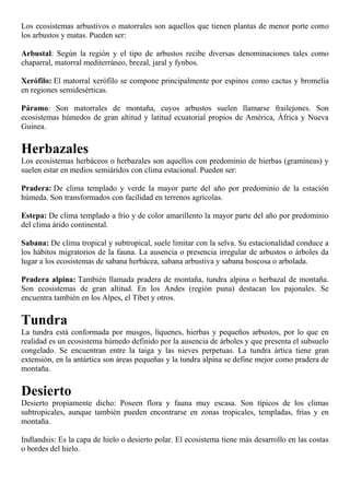Los ecosistemas arbustivos o matorrales son aquellos que tienen plantas de menor porte como
los arbustos y matas. Pueden ser:
Arbustal: Según la región y el tipo de arbustos recibe diversas denominaciones tales como
chaparral, matorral mediterráneo, brezal, jaral y fynbos.
Xerófilo: El matorral xerófilo se compone principalmente por espinos como cactus y bromelia
en regiones semidesérticas.
Páramo: Son matorrales de montaña, cuyos arbustos suelen llamarse frailejones. Son
ecosistemas húmedos de gran altitud y latitud ecuatorial propios de América, África y Nueva
Guinea.
Herbazales
Los ecosistemas herbáceos o herbazales son aquellos con predominio de hierbas (gramíneas) y
suelen estar en medios semiáridos con clima estacional. Pueden ser:
Pradera: De clima templado y verde la mayor parte del año por predominio de la estación
húmeda. Son transformados con facilidad en terrenos agrícolas.
Estepa: De clima templado a frío y de color amarillento la mayor parte del año por predominio
del clima árido continental.
Sabana: De clima tropical y subtropical, suele limitar con la selva. Su estacionalidad conduce a
los hábitos migratorios de la fauna. La ausencia o presencia irregular de arbustos o árboles da
lugar a los ecosistemas de sabana herbácea, sabana arbustiva y sabana boscosa o arbolada.
Pradera alpina: También llamada pradera de montaña, tundra alpina o herbazal de montaña.
Son ecosistemas de gran altitud. En los Andes (región puna) destacan los pajonales. Se
encuentra también en los Alpes, el Tíbet y otros.
Tundra
La tundra está conformada por musgos, líquenes, hierbas y pequeños arbustos, por lo que en
realidad es un ecosistema húmedo definido por la ausencia de árboles y que presenta el subsuelo
congelado. Se encuentran entre la taiga y las nieves perpetuas. La tundra ártica tiene gran
extensión, en la antártica son áreas pequeñas y la tundra alpina se define mejor como pradera de
montaña.
Desierto
Desierto propiamente dicho: Poseen flora y fauna muy escasa. Son típicos de los climas
subtropicales, aunque también pueden encontrarse en zonas tropicales, templadas, frías y en
montaña.
Indlandsis: Es la capa de hielo o desierto polar. El ecosistema tiene más desarrollo en las costas
o bordes del hielo.
 