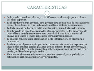 CARACTERISTICASSe le puede considerar al ensayo científico como el trabajo por excelencia del nivel superior.Es el producto de un proceso. Este proceso está compuesto de los siguientes momentos o fases: lectura, subrayado, análisis, síntesis y comentario.La lectura se debe hacer en actitud de trabajo; es una lectura de estudio.El subrayado se hace localizando las ideas principales de los autores; es lo que se llama comúnmente resumen, que servirá para fundamentar el ensayo con textos o frases al pie de la letra, entrecomillados.El análisis consiste en la clasificación de la información, en ordenarla y entenderla.La síntesis es el paso más importante, pues consiste en saber expresar las ideas de los autores con las palabras de uno mismo. Tener el concepto, la idea es el objetivo de este momento y saber expresarla en forma oral o por escrito, utilizando su propio estilo.Finalmente el comentario es una aportación personal, acompañado de reflexiones, críticas, comentarios y propuestas.