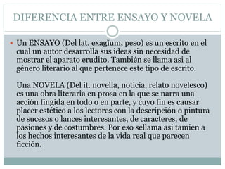 DIFERENCIA ENTRE ENSAYO Y NOVELAUn ENSAYO (Del lat. exagĭum, peso) es un escrito en el cual un autor desarrolla sus ideas sin necesidad de mostrar el aparato erudito. También se llama asi al género literario al que pertenece este tipo de escrito.Una NOVELA (Del it. novella, noticia, relato novelesco) es una obra literaria en prosa en la que se narra una acción fingida en todo o en parte, y cuyo fin es causar placer estético a los lectores con la descripción o pintura de sucesos o lances interesantes, de caracteres, de pasiones y de costumbres. Por eso sellamaasitamien a los hechos interesantes de la vida real que parecen ficción.