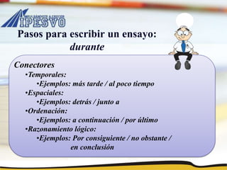 Pasos para escribir un ensayo:
durante
Conectores
•Temporales:
•Ejemplos: más tarde / al poco tiempo
•Espaciales:
•Ejemplos: detrás / junto a
•Ordenación:
•Ejemplos: a continuación / por último
•Razonamiento lógico:
•Ejemplos: Por consiguiente / no obstante /
en conclusión
 