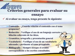 Criterios generales para evaluar su
ensayo
 Al evaluar su ensayo, tenga presente lo siguiente:
 Contenido – ¿Guarda relación el contenido con el tema
propuesto?
 Redacción – Verifique el uso de un lenguaje correcto e
hilación coherente de las ideas.
 Gramática, ortografía y presentación general
 Vocabulario – Verifique el uso de un vocabulario
adecuado y pertinente al tema presentado.
 Bibliografía – Siempre otorgue el crédito
correspondiente a los escritos consultados.
 