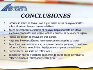 CONCLUSIONES
1. Infórmese sobre el tema. Investigue sobre otros ensayos escritos
sobre el mismo tema o temas relativos.
2. Antes de empezar a escribir el ensayo, haga una lista de ideas
sueltas o conceptos que desee incluir y ordénelos de manera lógica.
3. Piense en dividir el ensayo en tres partes.
4. Haga una introducción (no resumen) con sus propias palabras.
5. Relacione una problemática; la opinión de otra persona; o cualquier
información con su opinión. Aquí puede comparar o cuestionar.
6. Puede hacer una serie de reflexiones.
7. Tómese un recreo y despeje su mente de ideas antes de volver a
releer el trabajo terminado y corregirlo.
 