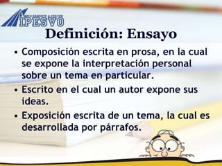 Definición: Ensayo
• Composición escrita en prosa, en la cual
se expone la interpretación personal
sobre un tema en particular.
• Escrito en el cual un autor expone sus
ideas.
• Exposición escrita de un tema, la cual es
desarrollada por párrafos.
 
