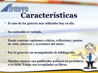 Características
 Es uno de los géneros mas utilizados hoy en día.
 Su contenido es variado.
 Puede contener opiniones críticas, reflexiones, puntos
de vista, intereses y aversiones del autor.
 Por lo general van acompañados de bibliografía.
 Muchos ensayos son publicados primero en periódicos
o revistas. Luego son recopilados en libros.
 