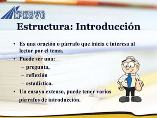 Estructura: Introducción
• Es una oración o párrafo que inicia e interesa al
lector por el tema.
• Puede ser una:
– pregunta,
– reflexión
– estadística.
• Un ensayo extenso, puede tener varios
párrafos de introducción.
 