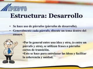 Estructura: Desarrollo
• Se hace uso de párrafos (párrafos de desarrollo).
• Generalmente cada párrafo, discute un tema dentro del
ensayo.
•Por lo general entre una idea y otra, (o entre un
párrafo y otro), se utilizan frases o párrafos
cortos de transición.
•Esto se hace para entrelazar las ideas y facilitar
la coherencia y unidad.
 