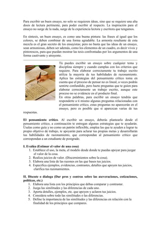 Para escribir un buen ensayo, no solo se requieren ideas, sino que se requiere una alta
dosis de lectura pertinente, para poder escribir al respecto. La inspiración para el
ensayo no surge de la nada, surge de la experiencia lectora y escritora que tengamos.
En síntesis, un buen ensayo, es como una buena pintura: las frases al igual que los
colores, se deben combinar de una forma agradable. La armonía resultante de esta
mezcla es el gran secreto de los ensayistas; pero no basta que las ideas de un ensayo,
sean armoniosas, deben ser además, como los elementos de un cuadro, es decir vivos y
pintorescos, para que puedan mostrar las tesis confrontadas por los argumentos de una
forma cautivante y atrayente.
Tú puedes escribir un ensayo sobre cualquier tema y
disciplina siempre y cuando cumplas con los criterios que
requiere. Para elaborar correctamente tu trabajo escrito
utiliza la mayoría de tus habilidades de razonamiento.
Aplica las estrategias del pensamiento crítico toma en
cuenta que el proceso de pensar no es lineal, a veces podrás
sentirte confundido, pero hazte preguntas que te guíen para
elaborar correctamente un trabajo escrito, aunque este
proceso no se evidencie en el producto final.
En otras palabras, para escribir un ensayo tendrás que
responderte a ti mismo algunas preguntas relacionadas con
el pensamiento crítico, estas preguntas no aparecerán en el
ensayo, pero es posible que sí aparezcan varias de tus
respuestas.
El pensamiento crítico. Al escribir un ensayo, deberás plantearlo desde el
pensamiento crítico, a continuación te entregan algunas estrategias que te ayudarán.
Úsalas como guía y no como un patrón inflexible, emplea las que te ayuden a lograr tu
propio objetivo de trabajo, te apoyarán para aclarar tus propias metas y desarrollarán
tus habilidades de razonamiento, que correspondan al pensamiento crítico que
correspondan a un estudiante de postgrado.
I. Evalúa (Estimar el valor de una cosa)
1. Establece el uso, la meta, el modelo desde donde te puedas apoyar para juzgar
el valor de la cosa.
2. Realiza juicios de valor. (Discernimientos sobre la cosa).
3. Elabora una lista de las razones en las que bases tus juicios.
4. Especifica ejemplos, evidencias, contrastes, detalles que apoyen tus juicios,
clarifica tus razonamientos.
II. Discute o dialoga (Dar pros y contras sobre las aseveraciones, cotizaciones,
políticas, etc.)
1. Elabora una lista con los principios que debas comparar y contrastar.
2. Juzga las similitudes y las diferencias de cada uno.
3. Aporta detalles, ejemplos, etc. que apoyen y aclaren tus juicios.
4. Considera sobre todo las similitudes o las diferencias.
5. Define la importancia de las similitudes y las diferencias en relación con la
finalidad de los principios que compares.
 
