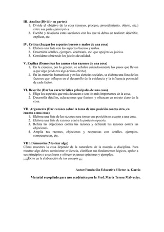 III. Analiza (Dividir en partes)
1. Divide el objetivo de la cosa (ensayo, proceso, procedimiento, objeto, etc.)
entre sus partes principales.
2. Escribe y relaciona estas secciones con las que tú debas de realizar: describir,
explicar, etc.
IV. Crítica (Juzgar los aspectos buenos y malos de una cosa)
1. Elabora una lista con los aspectos buenos y malos.
2. Desarrolla detalles, ejemplos, contrastes, etc. que apoyen los juicios.
3. Considera sobre todo los juicios de calidad.
V. Explica (Demostrar las causas o las razones de una cosa)
1. En la ciencias, por lo general, se señalan cuidadosamente los pasos que llevan
a que algo produzca algo (causa-efecto).
2. En las materias humanistas y en las ciencias sociales, se elabora una lista de los
factores que influyen en el desarrollo de la evidencia y la influencia potencial
de cada factor.
VI. Describe (Dar las característica principales de una cosa)
1. Elige los aspectos que más destacan o son los más importantes de la cosa.
2. Desarrolla detalles, aclaraciones que ilustren y ofrezcan un retrato claro de la
cosa.
VII. Argumenta (Dar razones sobre la toma de una posición contra otra, en
cuanto a una cosa)
1. Elabora una lista de las razones para tomar una posición en cuanto a una cosa.
2. Elabora una lista de razones contra la posición opuesta.
3. Refuta las objeciones contra tus razones y defiende tus razones contra las
objeciones.
4. Amplía tus razones, objeciones y respuestas con detalles, ejemplos,
consecuencias, etc.
VIII. Demuestra (Mostrar algo)
Cómo muestres la cosa depende de la naturaleza de la materia o disciplina. Para
mostrar algo debes suministrar evidencia, clarificar sus fundamentos lógicos, apelar a
sus principios o a sus leyes y ofrecer extensas opiniones y ejemplos.
¡¡¡¡Éxito en la elaboración de tus ensayos ¡¡¡
Autor:Fundación Educativa Héctor A. García
Material recopilado para uso académico por la Prof. María Teresa Malvacías.
 