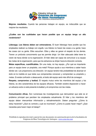Mejores resultados. Cuando las personas trabajan en equipo, es indiscutible que se
mejoran los resultados.


¿Cuáles son las cualidades que hacen posible que un equipo tenga un alto
rendimiento?


Liderazgo. Los líderes deben ser entrenadores. El buen liderazgo hace posible que los
empleados realicen su trabajo con orgullo. Los líderes no hacen las cosas a su gente; hace
las cosas con su gente. Ellos escuchan. Ellos y ellas se ganan el respeto de los demás.
Tienen un profundo conocimiento que les permite dirigir. Un líder adecuado debe tener la
visión de hacia dónde va la organización. El líder debe ser capaz de comunicar a su equipo
las metas de la organización, para que los esfuerzos se dirijan hacia la dirección correcta.
Metas específicas, cuantificables. Sin una meta, no hay equipo. ¿Por qué es importante
para un equipo tener un propósito, una meta? Porque ayuda a sus miembros a saber hacia
dónde van. Les proporciona una dirección. Un equipo tendrá más probabilidad de alcanzar el
éxito en la medida en que todos sus componentes conozcan y comprendan su propósito y
metas. Si existe confusión o desacuerdo, el éxito del equipo será más difícil de conseguir.
Respeto, compromiso y lealtad. El respeto mutuo entre los miembros del equipo y los
líderes, es otra característica de los equipos eficaces. También existirá disposición a hacer
un esfuerzo extra si está presente la lealtad y el compromiso con las metas.


Comunicación eficaz. Son numerosas las investigaciones que demuestran que este es el
problema principal que perciben los empleados actualmente. El líder y los miembros del
equipo deben intercambiar información y retroalimentación. Deben preguntar: ¿Cómo lo
estoy haciendo? ¿Qué es correcto y qué es incorrecto? ¿Cómo lo puedo hacer mejor? ¿Qué
necesitas para hacer mejor el trabajo?




Prohibida la reproducción total o parcial de este documento sin autorización previa de la Incubadora de
                   Empresas de Base Tecnológica de Antioquia - www.crea-me.com
 