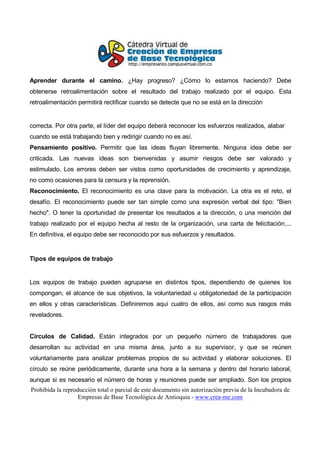 Aprender durante el camino. ¿Hay progreso? ¿Cómo lo estamos haciendo? Debe
obtenerse retroalimentación sobre el resultado del trabajo realizado por el equipo. Esta
retroalimentación permitirá rectificar cuando se detecte que no se está en la dirección


correcta. Por otra parte, el líder del equipo deberá reconocer los esfuerzos realizados, alabar
cuando se está trabajando bien y redirigir cuando no es así.
Pensamiento positivo. Permitir que las ideas fluyan libremente. Ninguna idea debe ser
criticada. Las nuevas ideas son bienvenidas y asumir riesgos debe ser valorado y
estimulado. Los errores deben ser vistos como oportunidades de crecimiento y aprendizaje,
no como ocasiones para la censura y la reprensión.
Reconocimiento. El reconocimiento es una clave para la motivación. La otra es el reto, el
desafío. El reconocimiento puede ser tan simple como una expresión verbal del tipo: "Bien
hecho". O tener la oportunidad de presentar los resultados a la dirección, o una mención del
trabajo realizado por el equipo hecha al resto de la organización, una carta de felicitación,...
En definitiva, el equipo debe ser reconocido por sus esfuerzos y resultados.


Tipos de equipos de trabajo


Los equipos de trabajo pueden agruparse en distintos tipos, dependiendo de quienes los
compongan, el alcance de sus objetivos, la voluntariedad u obligatoriedad de la participación
en ellos y otras características. Definiremos aquí cuatro de ellos, así como sus rasgos más
reveladores.


Círculos de Calidad. Están integrados por un pequeño número de trabajadores que
desarrollan su actividad en una misma área, junto a su supervisor, y que se reúnen
voluntariamente para analizar problemas propios de su actividad y elaborar soluciones. El
círculo se reúne periódicamente, durante una hora a la semana y dentro del horario laboral,
aunque si es necesario el número de horas y reuniones puede ser ampliado. Son los propios
Prohibida la reproducción total o parcial de este documento sin autorización previa de la Incubadora de
                   Empresas de Base Tecnológica de Antioquia - www.crea-me.com
 
