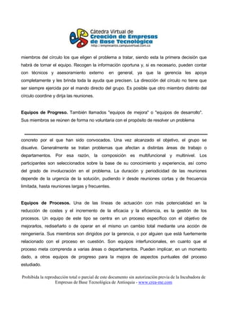 miembros del círculo los que eligen el problema a tratar, siendo esta la primera decisión que
habrá de tomar el equipo. Recogen la información oportuna y, si es necesario, pueden contar
con técnicos y asesoramiento externo            en general, ya que la gerencia les apoya
completamente y les brinda toda la ayuda que precisen. La dirección del círculo no tiene que
ser siempre ejercida por el mando directo del grupo. Es posible que otro miembro distinto del
círculo coordine y dirija las reuniones.


Equipos de Progreso. También llamados "equipos de mejora" o "equipos de desarrollo".
Sus miembros se reúnen de forma no voluntaria con el propósito de resolver un problema



concreto por el que han sido convocados. Una vez alcanzado el objetivo, el grupo se
disuelve. Generalmente se tratan problemas que afectan a distintas áreas de trabajo o
departamentos. Por esa razón, la composición es multifuncional y multinivel. Los
participantes son seleccionados sobre la base de su conocimiento y experiencia, así como
del grado de involucración en el problema. La duración y periodicidad de las reuniones
depende de la urgencia de la solución, pudiendo ir desde reuniones cortas y de frecuencia
limitada, hasta reuniones largas y frecuentes.


Equipos de Procesos. Una de las líneas de actuación con más potencialidad en la
reducción de costes y el incremento de la eficacia y la eficiencia, es la gestión de los
procesos. Un equipo de este tipo se centra en un proceso específico con el objetivo de
mejorarlos, rediseñarlo o de operar en el mismo un cambio total mediante una acción de
reingeniería. Sus miembros son dirigidos por la gerencia, o por alguien que está fuertemente
relacionado con el proceso en cuestión. Son equipos interfuncionales, en cuanto que el
proceso meta comprenda a varias áreas o departamentos. Pueden implicar, en un momento
dado, a otros equipos de progreso para la mejora de aspectos puntuales del proceso
estudiado.

Prohibida la reproducción total o parcial de este documento sin autorización previa de la Incubadora de
                   Empresas de Base Tecnológica de Antioquia - www.crea-me.com
 