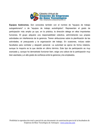Equipos Autónomos. Son conocidos también con el nombre de "equipos de trabajo
autogestionario" o de "equipos de trabajo autodirigidos". Representan el grado de
participación más amplio ya que, en la práctica, la dirección delega en ellos importantes
funciones. El grupo adquiere una responsabilidad colectiva, administrando sus propias
actividades sin interferencia de la gerencia. Tienen atribuciones sobre la planificación de las
actividades, el presupuesto y la organización del trabajo. En ocasiones, incluso están
facultados para contratar y despedir personal. La autoridad se ejerce de forma rotatoria,
aunque la mayoría es la que decide en último término. Este tipo de participación es muy
avanzada y, aunque ha demostrado funcionar bien, exige una cultura de la participación muy
bien asentada y un alto grado de confianza entre la gerencia y los empleados.




Prohibida la reproducción total o parcial de este documento sin autorización previa de la Incubadora de
                   Empresas de Base Tecnológica de Antioquia - www.crea-me.com
 