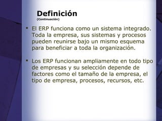 Definición
(Continuación)
 El ERP funciona como un sistema integrado.
Toda la empresa, sus sistemas y procesos
pueden reunirse bajo un mismo esquema
para beneficiar a toda la organización.
 Los ERP funcionan ampliamente en todo tipo
de empresas y su selección depende de
factores como el tamaño de la empresa, el
tipo de empresa, procesos, recursos, etc.
 