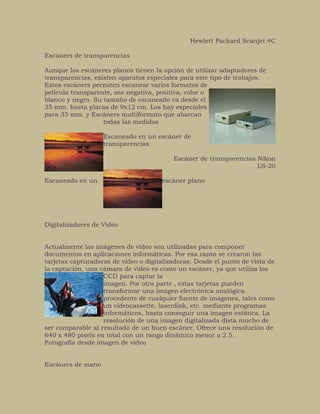 Hewlett Packard Scanjet 4C
Escáners de transparencias
Aunque los escáneres planos tienen la opción de utilizar adaptadores de
transparencias, existen aparatos especiales para este tipo de trabajos.
Estos escáners permiten escanear varios formatos de
película transparente, sea negativa, positiva, color o
blanco y negro. Su tamaño de escaneado va desde el
35 mm. hasta placas de 9x12 cm. Los hay especiales
para 35 mm. y Escáners multiformato que abarcan
todas las medidas
Escaneado en un escáner de
transparencias
Escáner de transparencias Nikon
LS-20
Escaneado en un escáner plano
Digitalizadores de Video
Actualmente las imágenes de video son utilizadas para componer
documentos en aplicaciones informáticas. Por esa razón se crearon las
tarjetas capturadoras de video o digitalizadoras. Desde el punto de vista de
la captación, una cámara de video es como un escáner, ya que utiliza los
CCD para captar la
imagen. Por otra parte , estas tarjetas pueden
transformar una imagen electrónica analógica
procedente de cualquier fuente de imágenes, tales como
un videocassette, laserdisk, etc. mediante programas
informáticos, hasta conseguir una imagen estática. La
resolución de una imagen digitalizada dista mucho de
ser comparable al resultado de un buen escáner. Ofrece una resolución de
640 x 480 pixels en total con un rango dinámico menor a 2.5.
Fotografía desde imagen de video
Escáners de mano
 