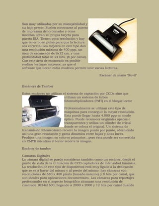 Son muy utilizados por su manejabilidad y
su bajo precio. Suelen conectarse al puerto
de impresora del ordenador y otros
modelos llevan su propia tarjeta para
puerto ISA. Tienen poca resolución y hay
que tener buen pulso para que la lectura
sea correcta. Los mejores en este tipo dan
una resolución máxima de 400 ppp. un
área de escaneado de 9x12 cm. y una
profundidad total de 24 bits. (8 por canal).
Con este área de escaneado es posible
realizar lecturas mayores, ya que el
software que llevan estos modelos permite unir varias lecturas.
Escáner de mano "Suvil"
Escáners de Tambor
Estos escáners no utilizan el sistema de captación por CCDs sino que
utilizan un sistema de tubos
fotomultiplicadores (PMT) en el bloque lector
Profesionalmente se utilizan este tipo de
máquinas para conseguir la mayor resolución.
Esta puede llegar hasta 4.000 ppp en modo
óptico. Puede reconocer originales opacos o
transparentes y utiliza un cilindro de cristal
donde se coloca el original. Un sistema de
transmisión fotomecánico recorre la imagen punto por punto, obteniendo
así una gran resolución y gama dinámica entre bajas y altas luces.
Produce una imagen en colores primarios , pero ésta puede ser convertida
en CMYK mientras el lector recorre la imagen.
Escáner de tambor
Camaras Digitales
La cámara digital se puede considerar también como un escáner, desde el
punto de vista de la utilización de CCD captadores de intensidad lumínica.
La resolución de este tipo de dispositivos está muy ligada a la dedicación
que se va a hacer del mismo y al precio del mismo: hay cámaras con
resoluciones de 680 x 480 pixels (tamaño máximo) y 8 bits por canal, que
son ideales para aplicaciones documentales. Las cámaras para reportajes
profesionales en el aspecto fotográfico alcanzan una resolución de
cuadrode 1024x1600, llegando a 2000 x 2000 y 12 bits por canal cuando
 