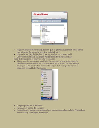 Haga cualquier otra configuración que le gustaría guardar en el perfil
(por ejemplo formato de archivo, calidad, etc.)
Haga clic en [Apply] (Aplicar) para guardar su nuevo perfil
Cierre el ScanSnap Manager (Administrador de ScanSnap)
Paso 3: Seleccione el nuevo perfil y escanee
Ahora que ha creado su perfil de Photoshop, puede seleccionarlo
rápidamente haciendo un clic izquierdo en el ícono del ScanSnap
Manager (Administrador de ScanSnap) en la bandeja de tareas y
eligiendo el perfil de Photoshop
Cargue papel en el escáner
Presione el botón de escaneo
Después que todas sus páginas han sido escaneadas, Adobe Photoshop
se iniciará y la imagen aparecerá
 
