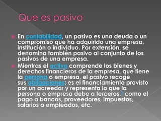    En contabilidad, un pasivo es una deuda o un
    compromiso que ha adquirido una empresa,
    institución o individuo. Por extensión, se
    denomina también pasivo al conjunto de los
    pasivos de una empresa.
   Mientras el activo comprende los bienes y
    derechos financieros de la empresa, que tiene
    la persona o empresa, el pasivo recoge
    sus obligaciones: es el financiamiento provisto
    por un acreedor y representa lo que la
    persona o empresa debe a terceros,1 como el
    pago a bancos, proveedores, impuestos,
    salarios a empleados, etc.
 