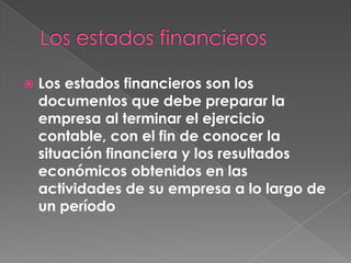    Los estados financieros son los
    documentos que debe preparar la
    empresa al terminar el ejercicio
    contable, con el fin de conocer la
    situación financiera y los resultados
    económicos obtenidos en las
    actividades de su empresa a lo largo de
    un período
 