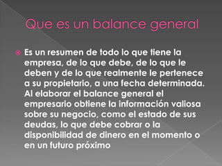    Es un resumen de todo lo que tiene la
    empresa, de lo que debe, de lo que le
    deben y de lo que realmente le pertenece
    a su propietario, a una fecha determinada.
    Al elaborar el balance general el
    empresario obtiene la información valiosa
    sobre su negocio, como el estado de sus
    deudas, lo que debe cobrar o la
    disponibilidad de dinero en el momento o
    en un futuro próximo
 