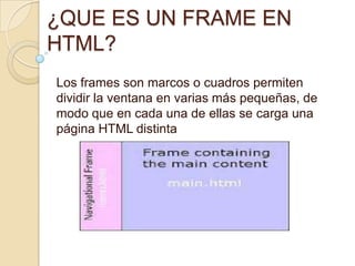 ¿QUE ES UN FRAME EN
HTML?
Los frames son marcos o cuadros permiten
dividir la ventana en varias más pequeñas, de
modo que en cada una de ellas se carga una
página HTML distinta
 