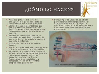 ¿CÓMO LO HACEN?

 A n á l i s i s g e n e r a l d e l s i s te m a                Po r e j e m p l o e l L av a n d a s e u t i l iz a
  e n e r g é t i c o d e l p a c i e n te . E s to s e            p a r a d e s t r ui r m i c ro o r g a n i s m o s . E l
  h a c e v i e n d o e l a u r a d e l p a c i e n te .           a z u l p a r a d e s i n f l am a r y b a j a r l a
 Viendo bloqueos energéticos que                                  p r e s i ó n a r te r i a l a l t a . E l s a n a d o r t i e n e
  p u d i e r a te n e r e l p a c i e n te e n l o s              q u e s a b e r to d a s l a s c o m b i n a c io n e s
  c h a c r a s . Re a l i z a n d o l a s p r u e b a s d e       de colores .
  r a d i e s tec i a . Q u e e s p e r c i b i e n d o l a
  energía.
 El Sanador tiene que Orar de lo
  c o n t r a r io n o s e r á e n e r g í a d i v i n a l a
  que usará si no la propia y acabará
  agotado o enfermo.
 Q u e l a c ió n y l i m p i e z a d e e s p i n a
  dorsal.
 Acudir a donde está el órgano dañado
  o donde se encuentra la necesidad.
 S e u t i l i z a l a v i s u a l i z ac i ó n ya q u e L a
  v i s u al i z ac i ó n d e u n c o l o r n o s p r o d uc e
  l o s m i s m o s e f e c to s q u e s i s e
  p r oye c t a r s e d e f o r m a f í s i c a .
  P r o vo c a n do e f e c to r e l a j a n te y
  a r m ó ni c o . Y t i e n e n d i f e r e n te s
  p r o p i e d a d e s p a r a s a n a r.
 
