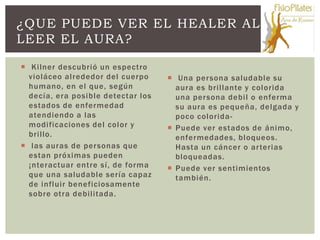 ¿QUE PUEDE VER EL HEALER AL
LEER EL AURA?

 Kilner descubrió un espectro
  violáceo alrededor del cuerpo      Una per sona saludable su
  humano, en el que, según            aura es brillante y colorida
  decía, era posible detectar los     una per sona debil o enferma
  estados de enfermedad               su aura es pequeña, delgada y
  atendiendo a las                    poco colorida -
  modificaciones del color y         Puede ver estados de ánimo,
  brillo.                             enfermedades, bloqueos.
 las auras de per sonas que          Hasta un cáncer o ar terias
  estan próximas pueden               bloqueadas.
  ¡nteractuar entre sí, de forma     Puede ver sentimientos
  que una saludable sería capaz       también.
  de influir beneficiosamente
  sobre otra debilitada.
 