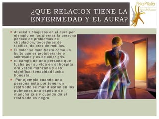 ¿QUE RELACION TIENE LA
           ENFERMEDAD Y EL AURA?
 Al existir bloqueos en el aura por
  ejemplo en las piernas la per sona
  padece de problemas de
  circulacion , torceduras de
  tobillos, dolores de rodillas.
 El dolor se manifiesta como un
  bulto que es protuberante o
  sobresale y es de color gris.
 El campo de una per sona que
  lucha por su vida en el hospital
  era verde manzana y eso
  significa: tenacidad lucha
  honesta.
 Por ejemplo cuando una
  per sona esta por tener un
  resfriado se manifiestan en los
  pulmones una especie de
  mancha gris y cuando da el
  resfriado es negro.
 