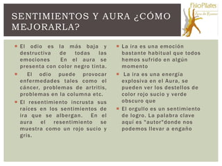 SENTIMIENTOS Y AURA ¿CÓMO
MEJORARLA?

 El odio es la más baja y           La ira es una emoción
  destructiva   de   todas    las     bastante habitual que todos
  emociones     En el aura se         hemos sufrido en algún
  presenta con color negro tinta.     momento
    El odio puede provocar          La ira es una energía
  enfermedades tales como el          explosiva en el Aura, se
  cáncer, problemas de ar tritis,     pueden ver los destellos de
  problemas en la columna etc.        color rojo sucio y verde
 El resentimiento incrusta sus       obscuro que
  raíces en los sentimientos de      El orgullo es un sentimiento
  ira que se albergan.     En el      de logro. La palabra clave
  aura   el   resentimiento    se     aquí es "autor"donde nos
  muestra como un rojo sucio y        podemos llevar a engaño
  gris.
 
