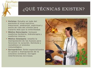 ¿QUÉ TÉCNICAS EXISTEN?

 H o lis t as : E s t udi a un to do de l
  pa ci e nte e l n i ve l n utri ti vo,
  e m o c ional, a m bi e n t al, e s pi ri t ual y
  e s t ilo de v i da de l c l i e nte pa ra
  t ra t a rl o m á s q ue l a e n fe rm e dad.
 M é dico N a t u ró pat a : In c l uye n
  m e di cin a h e rba ri a , h i drote ra pi a y
  m e di cin a i n te rn a .
 M é dico O s te ó pa t a : e n s e ña l a
  m a n ipulac ión de l o s h ue s o s pa ra
  favo rec er l a c ura c i ó n . E s t i mula y
  re s t a blec e e l s i s tema
  i n m unológic o.
 Q u i ro prá c t ic o : E s t á n e s pe c i alizados
  e n a j us te y m a n i pulac ión de l a
  c o l um na ve r te bra l . Co rri g en
  i n te r fe renc ias n e r v i osas.
 