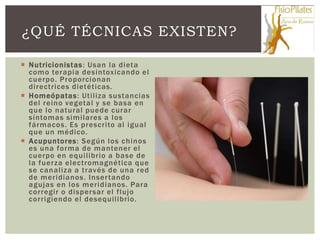 ¿QUÉ TÉCNICAS EXISTEN?

 Nutricionistas : Usan la dieta
  como terapia desintoxicando el
  cuerpo. Proporcionan
  directrices dietéticas.
 Homeópatas: Utiliza sustancias
  del reino vegetal y se basa en
  que lo natural puede curar
  síntomas similares a los
  fármacos. Es prescrito al igual
  que un médico.
 Acupuntores: Según los chinos
  es una forma de mantener el
  cuerpo en equilibrio a base de
  la fuerza electromagnética que
  se canaliza a través de una red
  de meridianos. Inser tando
  agujas en los meridianos. Para
  corregir o disper sar el flujo
  corrigiendo el desequilibrio.
 