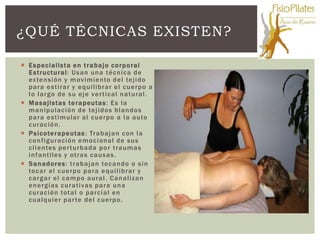¿QUÉ TÉCNICAS EXISTEN?

 E s pec ialis t a e n t r a ba jo c o rp o ral
  E s t ruc t u ral : Us a n un a t é c n i c a de
  ex te n sió n y m ov i mie nto de l te j i do
  pa ra e s t i ra r y e q ui l ibrar e l c ue rpo a
  l o l a rg o de s u e j e ve r t i c a l n a t ura l .
 M a s a jis t as te r a peut a s : E s l a
  m a n ipulac ión de te j i do s bl a n do s
  pa ra e s t i mular a l c ue rpo a l a a uto
  c ura c i ó n.
 P s ic ote rape ut as : Tra ba j a n c o n l a
  c o n fi gura ció n e m o c i onal de s us
  c l i en tes pe r t urba da po r t ra um a s
  i n fa nt iles y ot ra s c a us a s .
 S a n ado re s : t ra ba j a n to c a n do o s i n
  to c a r e l c ue rpo pa ra e q ui l ibrar y
  c a rg a r e l c a m po a ura l . Ca n a liz an
  e n e rgías c ura t i va s pa ra un a
  c ura c i ó n tot a l o pa rc i a l e n
  c ua l q uier pa r te de l c ue rpo .
 