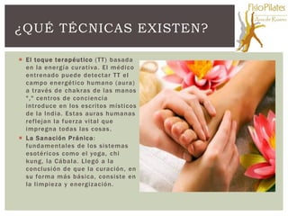 ¿QUÉ TÉCNICAS EXISTEN?

 El toque terapéutico (TT) basada
  en la energía curativa. El médico
  entrenado puede detectar TT el
  campo energético humano (aura)
  a través de chakras de las manos
  "," centros de conciencia
  introduce en los escritos místicos
  de la India. Estas auras humanas
  reflejan la fuerza vital que
  impregna todas las cosas .
 La Sanación Pránica :
  fundamentales de los sistemas
  esotéricos como el yoga, chi
  kung, la Cábala. Llegó a la
  conclusión de que la curación, en
  su forma más básica, consiste en
  la limpieza y energización.
 