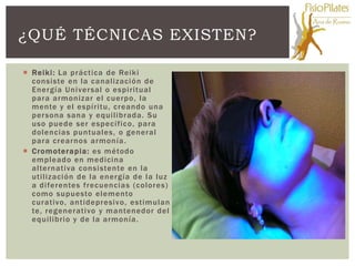 ¿QUÉ TÉCNICAS EXISTEN?

 Reiki: La práctica de Reiki
  consiste en la canalizaci ón de
  Energía Univer sal o espiritual
  para armonizar el cuerpo, la
  mente y el espíritu, creando una
  per sona sana y equilibrada. Su
  uso puede ser específico, para
  dolencias puntuales, o general
  para crearnos armonía .
 Cromoterapia: es método
  empleado en medicina
  alternativa consi stente en la
  utilización de la energía de la luz
  a diferentes frecuencias (colores)
  como supuesto elemento
  curativo, antidepresivo, estimulan
  te, regenerativo y mantenedor del
  equilibrio y de la armonía.
 