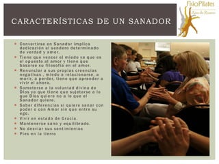 CARACTERÍSTICAS DE UN SANADOR

 C o nv e r t ir s e e n S a n a d o r i m p l i c a
  d e d i c a c i ó n a l s e n d e r o d ete r m i n a d o
  d e v e r d a d y a m o r.
 T i e n e q u e v e n c e r e l m i e d o ya q u e e s
  e l o p u e s to a l a m o r y t i e n e q u e
  b a s a r s e s u f i l o s o f ía e n e l a m o r.
 Re n u n c i a r a s u s p r o p i a s c r e e n c i a s
  n e g a t i va s , m i e d o a r e l a c i o n a r s e , a
  m o r i r, a p e r d e r, t i e n e q u e a p r e n d e r a
  vivir el ahora.
 S o m ete r s e a l a v o l u n t a d d i v i n a d e
  D i o s ya q u e t i e n e q u e s u j et a r s e a l o
  que Dios quiere no a lo que el
  Sanador quiere.
 Saber diferencias si quiere sanar con
  poder o con Amor sin que entre su
  ego.
 Vivir en estado de Gracia.
 M a n te n e r s e s a n o y e q u i l i b r a d o .
 N o d e s v i a r s u s s e n t i m i e n to s
 Pies en la tierra
 