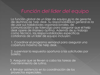 La función global de un líder de equipo es la de gerente
de alumnos de help desk. Su responsabilidad general es la
de usar sus habilidades organizacionales, de
comunicación y de liderazgo para asegurar que el help
desk opere de manera óptima. Además de su trabajo
como técnico, las responsabilidades específicas
cotidianas de un líder de equipo incluyen:

1. Coordinar el programa semanal para asegurar una
cobertura máxima de help desk.
2. supervisar la respuesta oportuna a las solicitudes por
boleta.

3. Asegurar que se lleven a cabo las tareas de
mantenimiento de rutina.
4. Brindar asistencia en la coordinación de los
proyectos especiales.

 