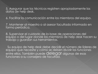 5. Asegurar que los técnicos registren apropiadamente los
datos de help desk.
6. Facilitar la comunicación entre los miembros del equipo.
7. Mantener al maestro o al asesor facultado informado en
forma periódica.
8. Supervisar el cuidado de la base de operaciones del
equipo o del lugar donde los miembros de help desk hacen su
trabajo y guardan sus herramientas.
Su equipo de help desk debe decidir el número de líderes de
equipo que necesite y cómo se deben dividir las funciones
entre ellos. También puede delegar algunas de esas
funciones a su consejero de facultad.

 