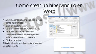 Como crear un hipervínculo en
Word
• Seleccionar la palabra que nos servirá
como hiperenlace
• Click en pestaña insertar
• Seleccionar la opción hipervínculo
• En el recuadro que nos saldrá
seleccionar la ruta que cumplirá el
enlace ya sea interno o externo
• Click en aceptar
El texto elegido se subrayará y adoptará
un color celeste
 