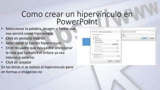 Como crear un hipervínculo en
PowerPoint
• Seleccionar la palabra, imagen o forma que
nos servirá como hiperenlace
• Click en pestaña insertar
• Seleccionar la opción hipervínculo
• En el recuadro que nos saldrá seleccionar
la ruta que cumplirá el enlace ya sea
interno o externo
• Click en aceptar
En las letras si se notara el hipervínculo pero
en formas o imágenes no
 