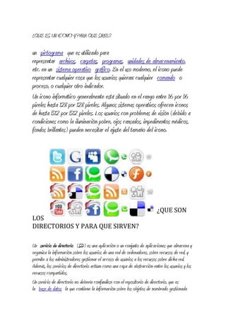 ¿QUE ES UN ICONO Y PARA QUE SIRVE.?
un pictograma que es utilizado para
representar archivos, carpetas, programas, unidades de almacenamiento,
etc. en un sistema operativo gráfico. En el uso moderno, el icono puede
representar cualquier cosa que los usuarios quieran: cualquier comando o
proceso, o cualquier otro indicador.
Un icono informático generalmente está situado en el rango entre 16 por 16
pixeles hasta 128 por 128 pixeles. Algunos sistemas operativos ofrecen iconos
de hasta 512 por 512 pixeles. Los usuarios con problemas de visión (debido a
condiciones como la iluminación pobre, ojos cansados, impedimentos médicos,
fondos brillantes) pueden necesitar el ajuste del tamaño del icono.
¿QUE SON
LOS
DIRECTORIOS Y PARA QUE SIRVEN?
Un servicio de directorio (SD) es una aplicación o un conjunto de aplicaciones que almacena y
organiza la información sobre los usuarios de una red de ordenadores, sobre recursos de red, y
permite a los administradores gestionar el acceso de usuarios a los recursos sobre dicha red.
Además, los servicios de directorio actúan como una capa de abstracción entre los usuarios y los
recursos compartidos.
Un servicio de directorio no debería confundirse con el repositorio de directorio, que es
la base de datos la que contiene la información sobre los objetos de nombrado gestionada
 