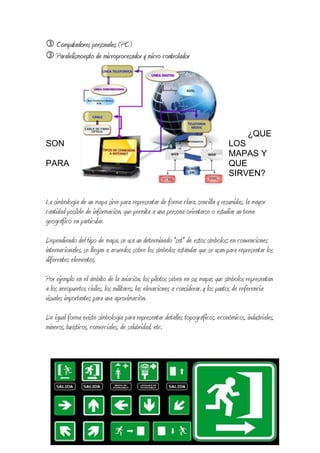  Computadores personales (PC)
 Paralelismoepto de microprocesador y micro controlador
¿QUE
SON LOS
MAPAS Y
PARA QUE
SIRVEN?
La simbología de un mapa sirve para representar de forma clara, sencilla y resumidas, la mayor
cantidad posible de información, que permita a una persona orientarse o estudiar un tema
geográfico en particular.
Dependiendo del tipo de mapa, se usa un determinado "set" de estos símbolos; en convenciones
internacionales, se llegan a acuerdos sobre los símbolos estándar que se usan para representar los
diferentes elementos.
Por ejemplo en el ámbito de la aviación, los pilotos saben en sus mapas que símbolos representan
a los aeropuertos civiles, los militares, las elevaciones a considerar, y los puntos de referencia
visuales importantes para una aproximación.
De igual forma existe simbología para representar detalles topográficos, económicos, industriales,
mineros, turísticos, comerciales, de salubridad, etc.
 