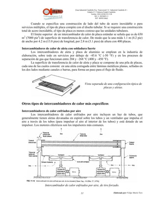 Zona Industrial Carabobo 8va. Transversal C.C. Industrial Carabobo II –
                                                             Galpón # 5. Valencia Estado Carabobo
                                                                 Telefax: 0241-8320155/1138
                                                                      Rif: J- 30226051-5
                                                                       NIT: 0058518662


        Cuando se especifica una construcción de lado del tubo de acero inoxidable o para
servicios múltiples, el tipo de placa compite con el diseño tubular. Si se requiere una construcción
total de acero inoxidable, el tipo de placa es menos costoso que las unidades tubulares.
        El límite superior de un intercambiador de calor de placa estándar se señala que es de 650
m2 (7000 pie2) de superficie de transferencia de calor. De modo que la una mida 1.1 m (4.2 pie)
de ancho por 4.2 m (13.8 pies) de longitud, por 2.8 m (3.1 pies) de altura con 400 placas.

Intercambiadores de calor de aleta con soldadura fuerte
        Los intercambiadores de aleta y placa de aluminio se emplean en la industria de
elaboración, sobre todo en servicios por debajo de –45.6 °C (-50 °F) y en los procesos de
separación de gas que funcionan entre 204 y –268 °C (400 y –450 °F).
        La superficie de transferencia de calor de aleta y placa se compone de una pila de placas,
cada una de las cuales consiste en una aleta corrugada entre láminas metálicas planas, selladas en
los dos lados mediante canales o barras, para forma un paso para el flujo de fluido.



                                                        Vista separada de una configuración típica de
                                                                       placas y aletas.




Otros tipos de intercambiadores de calor más específicos

Intercambiadores de calor enfriados por aire
        Los intercambiadores de calor enfriados por aire incluyen un haz de tubos, que
generalmente tienen aletas devanadas en espiral sobre los tubos y un ventilador que impulsa el
aire a través de los tubos (para impulsar el aire al interior de los tubos) y está dotado de un
impulsor. Los motores eléctricos son los impulsores más comunes.




                   Intercambiador de calor enfriados por aire, de tiro forzado.

                                                   11                                          Elaborado por: Felipe Marín Toro
 