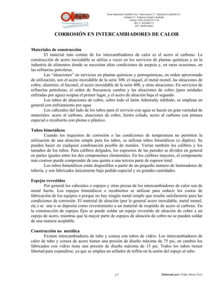 Zona Industrial Carabobo 8va. Transversal C.C. Industrial Carabobo II –
                                                             Galpón # 5. Valencia Estado Carabobo
                                                                 Telefax: 0241-8320155/1138
                                                                      Rif: J- 30226051-5
                                                                       NIT: 0058518662


             CORROSIÓN EN INTERCAMBIADORES DE CALOR

Materiales de construcción
        El material más común de los intercambiadores de calor es el acero al carbono. La
construcción de acero inoxidable se utiliza a veces en los servicios de plantas químicas y en la
industria de alimentos donde se necesitan altas condiciones de asepsia y, en raras ocasiones, en
las refinerías petroleras.
        Las “aleaciones” en servicios en plantas químicas y petroquímicas, en orden aproximado
de utilización, son el acero inoxidable de la serie 300, el níquel, el metal monel, las aleaciones de
cobre, aluminio, el Inconel, el acero inoxidable de la serie 400, y otras aleaciones. En servicios de
refinerías petroleras, el orden de frecuencia cambia y las aleaciones de cobre (para unidades
enfriadas por agua) ocupan el primer lugar, y el acero de aleación baja el segundo.
        Los tubos de aleaciones de cobre, sobre todo el latón Admiralty inhibido, se emplean en
general con enfriamiento por agua
        Los cabezales del lado de los tubos para el servicio con agua se hacen en gran variedad de
materiales: acero al carbono, aleaciones de cobre, hierro colado, acero al carbono con pintura
especial o recubierto con plomo o plástico.

Tubos bimetálicos
        Cuando los requisitos de corrosión o las condiciones de temperatura no permiten la
utilización de una aleación simple para los tubos, se utilizan tubos bimetálicos (o dúplex). Se
pueden hacer en cualquier combinación posible de metales. Varían también los calibres y los
tamaños de los tubos. Para calibres delgados, los espesores de las paredes se dividen en general
en partes iguales entre los dos componentes elementales. En los calibres mayores, el componente
más costoso puede comprender de una quinta a una tercera parte de espesor total.
        Los tubos bimetálicos están disponibles a partir de un pequeño numero de laminadores de
tubería, y son fabricados únicamente bajo pedido especial y en grandes cantidades.

Espejos revestidos
        Por general los cabezales o espejos y otras piezas de los intercambiadores de calor son de
metal fuerte. Los espejos bimetálicos o recubiertos se utilizan para reducir los costos de
fabricación de los equipos o porque no hay ningún metal simple que resulte satisfactorio para las
condiciones de corrosión. El material de aleación (por lo general acero inoxidable, metal monel,
etc.) se une o se deposita como revestimiento a un material de respaldo de acero al carbono. En
la construcción de espejos fijos se puede soldar un espejo revestido de aleación de cobre a un
espejo de acero, mientras que la mayor parte de espejos de aleación de cobre no se pueden soldar
de una manera aceptable.

Construcción no metálica
        Existen intercambiadores de tubo y coraza con tubos de vidrio. Los intercambiadores de
calor de tubo y coraza de acero tienen una presión de diseño máxima de 75 psi, en cambio los
fabricados con vidrio tiene una presión de diseño máxima de 15 psi. Todos los tubos tienen
libertad para expandirse, ya que se emplea un sellador de teflón en la unión del espejo al tubo.




                                                   17                                          Elaborado por: Felipe Marín Toro
 