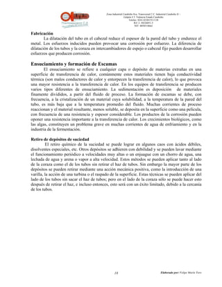 Zona Industrial Carabobo 8va. Transversal C.C. Industrial Carabobo II –
                                                             Galpón # 5. Valencia Estado Carabobo
                                                                 Telefax: 0241-8320155/1138
                                                                      Rif: J- 30226051-5
                                                                       NIT: 0058518662


Fabricación
        La dilatación del tubo en el cabezal reduce el espesor de la pared del tubo y endurece el
metal. Los esfuerzos inducidos pueden provocar una corrosión por esfuerzo. La diferencia de
dilatación de los tubos y la coraza en intercambiadores de espejo o cabezal fijo pueden desarrollar
esfuerzos que producen corrosión.

Ensuciamiento y formación de Escamas
        El ensuciamiento se refiere a cualquier capa o depósito de materias extrañas en una
superficie de transferencia de calor, comúnmente estos materiales tienen baja conductividad
térmica (son malos conductores de calor y entorpecen la transferencia de calor), lo que provoca
una mayor resistencia a la transferencia de calor. En los equipos de transferencia se producen
varios tipos diferentes de ensuciamiento. La sedimentación es deposición de materiales
finamente divididos, a partir del fluido de proceso. La formación de escamas se debe, con
frecuencia, a la cristalización de un material cuya solubilidad, a la temperatura de la pared del
tubo, es más baja que a la temperatura promedio del fluido. Muchas corrientes de proceso
reaccionan y el material resultante, menos soluble, se deposita en la superficie como una película,
con frecuencia de una resistencia y espesor considerable. Los productos de la corrosión pueden
oponer una resistencia importante a la transferencia de calor. Los crecimientos biológicos, como
las algas, constituyen un problema grave en muchas corrientes de agua de enfriamiento y en la
industria de la fermentación.

Retiro de depósitos de suciedad
         El retiro químico de la suciedad se puede lograr en algunos caos con ácidos débiles,
disolventes especiales, etc. Otros depósitos se adhieren con debilidad y se pueden lavar mediante
el funcionamiento periódico a velocidades muy altas o un enjuague con un chorro de agua, una
lechada de agua y arena o vapor a alta velocidad. Estos métodos se pueden aplicar tanto al lado
de la coraza como el de los tubos sin retirar el haz de tubos. Sin embargo la mayor parte de los
depósitos se pueden retirar mediante una acción mecánica positiva, como la introducción de una
varilla, la acción de una turbina o el raspado de la superficie. Estas técnicas se pueden aplicar del
lado de los tubos sin sacar el haz de tubos; pero en el lado de la coraza sólo se puede hacer esto
después de retirar el haz, e incluso entonces, esto será con un éxito limitado, debido a la cercanía
de los tubos.




                                                   18                                          Elaborado por: Felipe Marín Toro
 