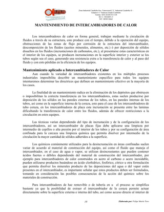 Zona Industrial Carabobo 8va. Transversal C.C. Industrial Carabobo II –
                                                              Galpón # 5. Valencia Estado Carabobo
                                                                  Telefax: 0241-8320155/1138
                                                                       Rif: J- 30226051-5
                                                                        NIT: 0058518662


         MANTENIMIENTO DE INTERCAMBIADORES DE CALOR

        Los intercambiadores de calor en forma general, trabajan mediante la circulación de
fluidos a través de su estructura, esto produce con el tiempo, debido a la operación del equipo,
obstrucciones de las zonas de flujo por corrosión de la estructura del intercambiador,
descomposición de los fluidos (aceites minerales, alimentos, etc.) ó por deposición de sólidos
disueltos en los fluidos (incrustaciones de carbonatos, etc.), al presentarse estas características en
el interior de los equipos, se producen incrustaciones en la superficie interior y exterior se los
tubos según sea el caso, generando una resistencia extra a la transferencia de calor y al paso del
fluido y con esto pérdidas en la eficiencia de los equipos.

Mantenimiento aplicado a Intercambiadores de Calor
        Aun cuando la variedad de intercambiadores existentes en los múltiples procesos
industriales imposibilita describir un mantenimiento especifico para todos los equipos
intentaremos determinar las directrices que definen un mantenimiento efectivo en la mayoría de
los casos.

        La finalidad de un mantenimiento radica en la eliminación de los depósitos que obstruyen
o imposibilitan la correcta transferencia en los intercambiadores, estas suelen producirse por
deposición de los sólidos en las paredes externas de los tubos, en las paredes internas de los
tubos, así como en la superficie interna de la coraza, esto para el caso de los intercambiadores de
tubo coraza, en los intercambiadores de placa esta incrustación se presenta entre las laminas
dificultando la transferencia de calor entre los fluidos, además de ofrecer restricciones a la
circulación en estos equipos.

        Las técnicas varían dependiendo del tipo de incrustación y de la configuración de los
intercambiadores, así un intercambiador de placas fijas debe aplicarse una limpieza por
intermedio de cepillos o alta presión por el interior de los tubos y por su configuración de área
confinada para la carcaza una limpieza química que permita disolver por intermedio de la
circulación la mayor cantidad de sólidos adheridos a la superficie.

       Los químicos comúnmente utilizados para la desincrustación en áreas confinadas suelen
variar de acuerdo al material de construcción del equipo, así como el fluido que maneja el
intercambiador, en el caso de agua o vapor, se utilizan desincrustantes que pueden contener
ácidos fuertes o débiles dependiendo del material de construcción del intercambiador, por
ejemplo para intercambiadores de calor construidos en acero al carbono o acero inoxidable,
pueden utilizarse productos basándose en ácido clorhídrico, fosfórico, cítrico u otra formulación
que permita disolver los minerales producto de las deposiciones del agua o del vapor estén
presentes en el intercambiador, es importante señalar que estos productos deben ser formulados,
tomando en consideración las posibles consecuencias de la acción del químico sobre los
materiales de construcción.

       Para intercambiadores de haz removible o de tubería en u el proceso se simplifica
bastante ya que la posibilidad de extraer el intercambiador de la coraza permite actuar
directamente sobre la superficie externa e interna del tubo, así como acceso directo al interior de

                                                    19                                          Elaborado por: Felipe Marín Toro
 