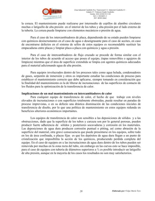 Zona Industrial Carabobo 8va. Transversal C.C. Industrial Carabobo II –
                                                             Galpón # 5. Valencia Estado Carabobo
                                                                 Telefax: 0241-8320155/1138
                                                                      Rif: J- 30226051-5
                                                                       NIT: 0058518662


la coraza. El mantenimiento puede realizarse por intermedio de cepillos de alambre circulares
mechas o latiguillo de alta presión en el interior de los tubos y alta presión por el lado externo de
la tubería. La coraza puede limpiarse con elementos mecánicos o presión de agua.

       Para el caso de los intercambiadores de placa, dependiendo de su estado pueden limpiarse
con químicos desincrustantes en el caso de agua o desengrasante para el caso de aceites, en caso
de encontrarse defectos en el sistema de sellos de estos equipos es recomendable sustituir las
empacaduras entre placas y limpiar placa a placa con químicos y agua a presión.

        Para el caso de intercambiadores de flujo cruzado se procede de forma similar con el
interior de los tubos de acuerdo al acceso que posea el equipo, (tapas removibles o agujeros de
limpieza) mientras que el área de superficie extendida se limpia con agentes químicos adecuados
para el material adicionando agua de alta presión.

        Para equipos involucrados dentro de los procesos tales como agua helada, condensadores
de gases, serpentín de inmersión y otros es importante estudiar las condiciones de proceso para
establecer el mantenimiento correcto que debe aplicarse, siempre tomando en consideración que
la finalidad del mantenimiento es la de liberar de incrustaciones de las superficies de contacto de
los fluidos para la optimización de la transferencia de calor.

Implicaciones de un mal mantenimiento en intercambiadores de calor
        Para cualquier equipo de transferencia de calor, el hecho de que trabaje con niveles
elevados de incrustaciones o con superficies totalmente obstruidas, puede resultar en paradas de
proceso imprevistas, o en su defecto una drástica disminución de las condiciones iniciales de
transferencia de diseño, por lo que una política de mantenimiento en estos equipos redunda en
beneficios ulteriores económicos importantes.

         Los equipos de transferencia de calor son sensibles a las deposiciones de sólidos y a las
obstrucciones, dado que la superficie de los tubos y carcaza son por lo general porosas, pueden
producir fuerte adherencia de sólidos y posteriores socavaduras y corrosión en los materiales.
Las deposiciones de agua dura producen corrosión puntual o pitting, así como abrasión de la
superficie del material, otra grave consecuencia que puede presentarse en los equipos, sobre todo
en los de área confinada, o placas fijas es que los depósitos de agua dura llegan a un punto de
cristalización que imposibilita la acción de los químicos, produciendo perdida completa del
equipo. En el caso de equipos en u las incrustaciones de agua dura dentro de los tubos pueden ser
removida por mechas en la zona recta del tubo, sin embargo en las curvas esto se hace imposible,
para el caso de equipos con tubería de diámetros superiores a ¾ es posible introducir un latiguillo
de alta presión, aunque en la mayoría de los casos los resultados no son muy satisfactorios.




                                                   20                                          Elaborado por: Felipe Marín Toro
 