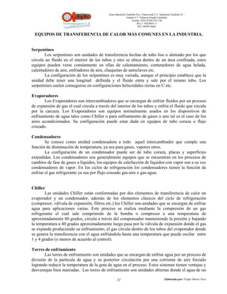Zona Industrial Carabobo 8va. Transversal C.C. Industrial Carabobo II –
                                                             Galpón # 5. Valencia Estado Carabobo
                                                                 Telefax: 0241-8320155/1138
                                                                      Rif: J- 30226051-5
                                                                       NIT: 0058518662


 EQUIPOS DE TRANSFERENCIA DE CALOR MÁS COMUNES EN LA INDUSTRIA.


Serpentines
        Los serpentines son unidades de transferencia hechas de tubo liso o aleteado por los que
circula un fluido en el interior de los tubos y otro se ubica dentro de un área confinada, estos
equipos pueden verse comúnmente en ollas de calentamiento, contenedores de agua helada,
calentadores de aire, enfriadores de aire, chaquetas de autoclaves etc.
        La configuración de los serpentines es muy variada, aunque el principio establece que la
unidad debe tener una longitud definida y el fluido entra y sale por el mismo tubo. Los
serpentines suelen conseguirse en configuraciones helicoidales rectas en U etc.

Evaporadores
       Los Evaporadores son intercambiadores que se encargan de enfriar fluidos por un proceso
de expansión de gas el cual circula a través del interior de los tubos y enfría el fluido que circula
por la carcaza. Los Evaporadores son equipos normalmente usados en los dispositivos de
enfriamiento de agua tales como Chiller o para enfriamiento de gases o aire tal es el caso de los
aires acondicionados. Su configuración puede estar dada en equipos de tubo coraza o flujo
cruzado.

Condensadores
        Se conoce como unidad condensadora a todo aquel intercambiador que cumple una
función de disminución de temperatura, ya sea para gases, vapores otros.
        La configuración de un condensador puede ser de tubo coraza, placas y superficies
extendidas. Los condensadores son generalmente equipos que se encuentran en los procesos de
cambios de fase de gases a líquidos, los equipos de calefacción de líquidos con vapor son a su vez
condensadores de vapor. En los ciclos de refrigeración los condensadores tienen la función de
enfriar el gas refrigerante ya sea por flujo cruzado gas-aire o gas-agua.


Chiller
        Las unidades Chiller están conformadas por dos elementos de transferencia de calor un
evaporador y un condensador, además de los elementos clásicos del ciclo de refrigeración
(compresor, válvula de expansión, filtros etc.) los Chiller son unidades que se encargan de enfriar
agua para aplicaciones varias. Este proceso se realiza mediante la compresión de un gas
refrigerante el cual sale comprimido de la bomba o compresor a una temperatura de
aproximadamente 80 grados, circula a través del compensador manteniendo la presión y bajando
la temperatura a 40 grados aproximadamente luego pasa por la válvula de expansión donde el gas
se expande produciendo su enfriamiento, el gas circula dentro de los tubos del evaporador donde
se genera la transferencia con el agua enfriándola hasta una temperatura que puede oscilar entre
1 y 4 grados (o menos de acuerdo al control).

Torres de enfriamiento
       Las torres de enfriamiento son unidades que se encargan de enfriar agua por un proceso de
división de la partícula de agua y su posterior circulación por una corriente de aire forzado
logrando reducir la temperatura de la gota de agua en el proceso. Estos sistemas tienen ventajas y
desventajas bien marcadas. Las torres de enfriamiento son unidades abiertas donde el agua de un

                                                   21                                          Elaborado por: Felipe Marín Toro
 