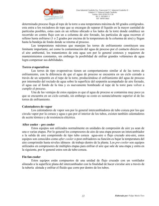 Zona Industrial Carabobo 8va. Transversal C.C. Industrial Carabobo II –
                                                             Galpón # 5. Valencia Estado Carabobo
                                                                 Telefax: 0241-8320155/1138
                                                                      Rif: J- 30226051-5
                                                                       NIT: 0058518662


determinado proceso llega al tope de la torre a una temperatura máxima de 60 grados centígrados.
esta entra a los rociadores de tope que se encargan de separar él liquido en la mayor cantidad de
partículas posibles, estas caen en un relleno ubicado a los lados de la torre donde establece un
recorrido en contra flujo con un a columna de aire forzado, las partículas de agua recorren el
relleno hasta enfriarse (1 o 2 grados por encima de la temperatura de la columna de aire) y llegan
hasta la bandeja de fondo donde se retorna al proceso.
        Las temperaturas máximas que manejan las torres de enfriamiento constituyen una
limitante importante, así como la contaminación del agua de proceso por el contacto directo con
el aire ambiental, los tratamientos de esta agua son por lo general costosos y requieren de
mantenimientos constantes, sin embargo la posibilidad de enfriar grandes volúmenes de agua
logra compensar sus debilidades.

Torres evaporativas
        Las torres de tipo evaporativas tienen un comportamiento similar al de las torres de
enfriamiento, con la diferencia de que el agua de proceso se encuentra en un ciclo cerrado a
través de un serpentín en el tope de la torre, produciéndose el enfriamiento del agua de proceso
por intermedio del rociado de agua sobre la superficie del serpentín acompañado de aire forzado,
el agua cae al fondo de la tina y es nuevamente bombeado al tope de la torre para volver a
cumplir el proceso.
        Una de las ventajas de estos equipos es que el agua de proceso se contamina muy poco ya
que se encuentra en un ciclo cerrado, sin embargo su costo es sustancialmente superior al de las
torres de enfriamiento.

Calentadores de vapor
        Los calentadores de vapor son por lo general intercambiadores de tubo coraza por los que
circula vapor por la coraza y agua o gas por el interior de los tubos, existen también calentadores
de aceite térmico y de resistencia eléctrica.

After cooler – pre cooler
        Estos equipos son utilizados normalmente en unidades de compresión de aire ya sean de
una o varias etapas. Por lo general los compresores de aire de una etapa poseen un intercambiador
a la salida de aire comprimido de tipo tubo coraza agua-aire o flujo cruzado aire-aire, estos
equipos son conocidos como after cooler o post enfriadores su función es bajar la temperatura del
aire comprimido hasta niveles idóneos de trabajo dentro de la planta. Los pre-cooler son equipos
utilizados en compresores de múltiples etapas para enfriar el aire que sale de una etapa y entra en
la siguiente, por lo general estos son de tubo coraza.

Fin fan cooler
        Estos equipos están compuestos de una unidad de flujo cruzado con un ventilador
alineado a la superficie plana del intercambiador con la finalidad de hacer circular aire a través de
la tubería aletada y enfriar el fluido que corre por dentro de los tubos.




                                                   22                                          Elaborado por: Felipe Marín Toro
 