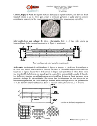 Zona Industrial Carabobo 8va. Transversal C.C. Industrial Carabobo II –
                                                            Galpón # 5. Valencia Estado Carabobo
                                                                Telefax: 0241-8320155/1138
                                                                     Rif: J- 30226051-5
                                                                      NIT: 0058518662


Cabezal, Espejo o Placa. Es la pieza metálica de la que se sujetan los tubos, esta debe ser de un
material similar al de los tubos para evitar la corrosión galvánica y debe tener un espesor
considerable para soportar las condiciones de operación (presión, temperatura y corrosión).




Intercambiadores con cabezal de tubos estacionario. Este es el tipo más simple de
intercambiador, de los cuales el mostrado en la figura es un ejemplo.




                         Intercambiador de calor de tubos estacionario

Deflectores. Aumentando la turbulencia en el líquido se aumenta el coeficiente de transferencia
de calor. Para inducir esta turbulencia fuera de los tubos, es costumbre emplear deflectores que
hacen que el líquido fluya a través de la coraza en ángulo recto con el haz de tubos. Estos causa
una considerable turbulencia aun cuando por la coraza fluya una cantidad pequeña de líquido.
Los deflectores también son utilizados como soporte del haz de tubos a fin de que estos no se
pandeen a lo largo del intercambiador. Hay varios tipos de deflectores, los más usados son los
deflectores segmentados, los cuales son hojas de metal perforadas cuyas alturas son generalmente
75 % del diámetro interior de la coraza. Estos se conocen como deflectores de 25 % de corte.




                                                                         Detalle de deflector segmentado




                                                   3                                          Elaborado por: Felipe Marín Toro
 