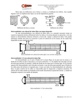 Zona Industrial Carabobo 8va. Transversal C.C. Industrial Carabobo II –
                                                            Galpón # 5. Valencia Estado Carabobo
                                                                Telefax: 0241-8320155/1138
                                                                     Rif: J- 30226051-5
                                                                      NIT: 0058518662


       Otros tipos de deflectores son el disco y corona y el deflector de orificio. Aun cuando
algunas veces se emplean otros tipos, no son de importancia general.




          Deflector de disco y corona                                       Deflector de orificio

Intercambiador con cabezal de tubos fijos con tapas integrales
       Al usar intercambiadores con cabezal de tubos fijos, es a menudo necesario tomar en
cuanta la expansión térmica diferencial entre los tubos y la coraza durante la operación, o de otra
manera se desarrollarán esfuerzos térmicos a través del espejo o cabezal de tubos. Esto puede
efectuarse usando una junta de expansión ó junta de dilatación en la coraza, de las cuales hay
disponible un gran numero de ellas.




                Intercambiador de cabezal de tubos fijos con carretes integrales.

Intercambiador 1-2 con cabezal de tubos fijo
        El intercambiador en el cual el fluido de la coraza fluye en un paso por la coraza y el
fluido de los tubos en dos ó más pasos, es el intercambiador 1-2. Se emplea una sola tapa con una
división para permitir la entrada y salida del fluido de los tubos por la misma tapa. En el extremo
opuesto del intercambiador está colocado un bonete o una división para permitir que el fluido de
los tubos pase del primero al segundo paso. Como con todos los intercambiadores de cabezales
fijos, la parte externa de los tubos es inaccesible para la inspección o limpieza mecánica. El
interior de los tubos puede ser limpiado removiendo únicamente la pared del carrete y usando un
limpiador rotatorio o un cepillo de alambre.




                               Intercambiador 1-2 de cabezal fijo




                                                   4                                          Elaborado por: Felipe Marín Toro
 