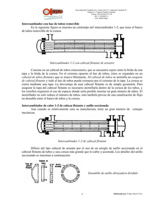 Zona Industrial Carabobo 8va. Transversal C.C. Industrial Carabobo II –
                                                            Galpón # 5. Valencia Estado Carabobo
                                                                Telefax: 0241-8320155/1138
                                                                     Rif: J- 30226051-5
                                                                      NIT: 0058518662


Intercambiador con haz de tubos removible
       En la siguiente figura se muestra un contratipo del intercambiador 1-2, que tiene el banco
de tubos removible de la coraza.




                       Intercambiador 1-2 con cabezal flotante de arrastre

        Consiste en un cabezal de tubos estacionario, que se encuentra sujeto entre la brida de una
tapa y la brida de la coraza. En el extremo opuesto al haz de tubos, éstos se expanden en un
cabezal de tubos flotantes que se mueve libremente. Al cabezal de tubos se atornilla un casquete
de cabezal flotante y todo el haz de tubos puede extraerse por el extremo de la tapa. La coraza se
cierra mediante una tapa. La desventaja de usar cabezal flotante es de simple geometría. Para
asegurar la tapa del cabezal flotante es necesario atornillarla dentro de la coraza de los tubos, y
los tornillos requieren el uso de espacio donde sería posible insertar un gran número de tubos. El
atornillador no solo reduce el número de tubos, sino también provee de una canalización de flujo
no deseable entre el banco de tubos y la coraza.

Intercambiador de calor 1-2 de cabeza flotante y anillo seccionado
       Aun cuando es relativamente cara su manufactura, tiene un gran número de ventajas
mecánicas.




                             Intercambiador 1-2 de cabezal flotante

       Difiere del tipo cabezal de arrastre por el uso de un arreglo de anillo seccionado en el
cabezal flotante de tubos y una coraza más grande que lo cubre y acomoda. Los detalles del anillo
seccionado se muestran a continuación:




                                                            Ensamble de anillo abrazadera dividido




                                                   5                                          Elaborado por: Felipe Marín Toro
 